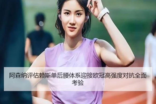 阿森纳评估赖斯单后腰体系迎接欧冠高强度对抗全面考验