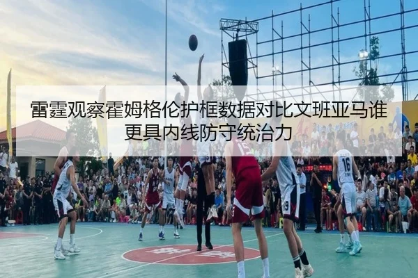 雷霆观察霍姆格伦护框数据对比文班亚马谁更具内线防守统治力