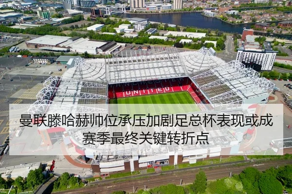 曼联滕哈赫帅位承压加剧足总杯表现或成赛季最终关键转折点