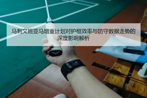 马刺文班亚马增重计划对护框效率与防守数据走势的深度影响解析