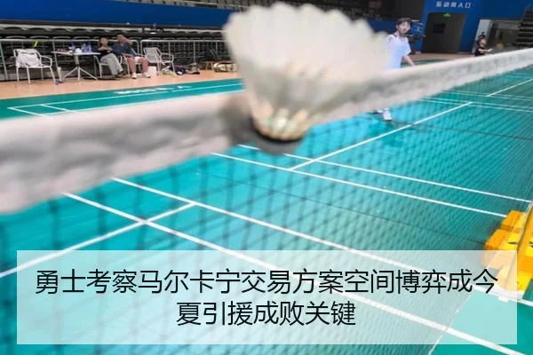 勇士考察马尔卡宁交易方案空间博弈成今夏引援成败关键