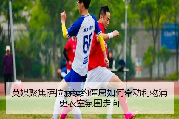 英媒聚焦萨拉赫续约僵局如何牵动利物浦更衣室氛围走向