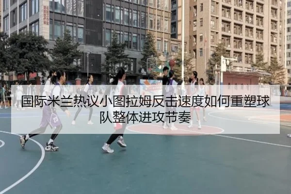 国际米兰热议小图拉姆反击速度如何重塑球队整体进攻节奏