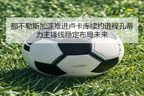 那不勒斯加速推进卢卡库续约进程孔蒂力主锋线稳定布局未来